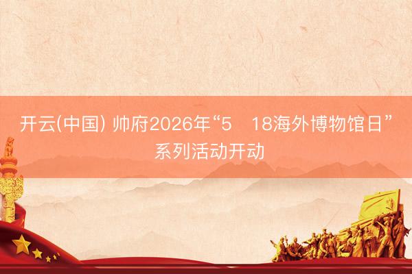 开云(中国) 帅府2026年“5・18海外博物馆日” 系列活动开动