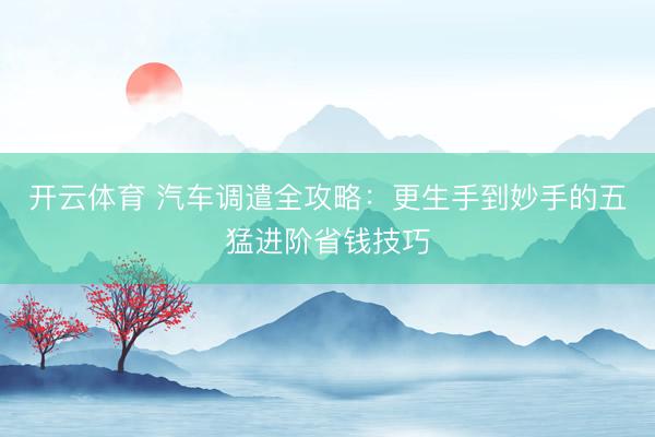 开云体育 汽车调遣全攻略：更生手到妙手的五猛进阶省钱技巧