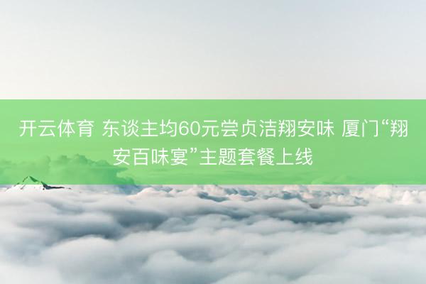 开云体育 东谈主均60元尝贞洁翔安味 厦门“翔安百味宴”主题套餐上线