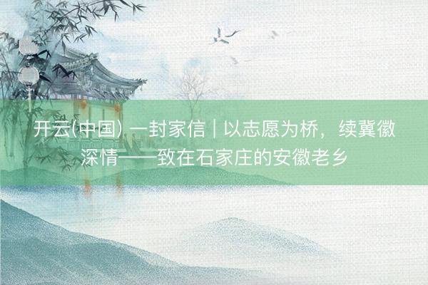 开云(中国) 一封家信 | 以志愿为桥，续冀徽深情——致在石家庄的安徽老乡