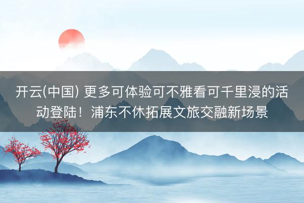 开云(中国) 更多可体验可不雅看可千里浸的活动登陆！浦东不休拓展文旅交融新场景