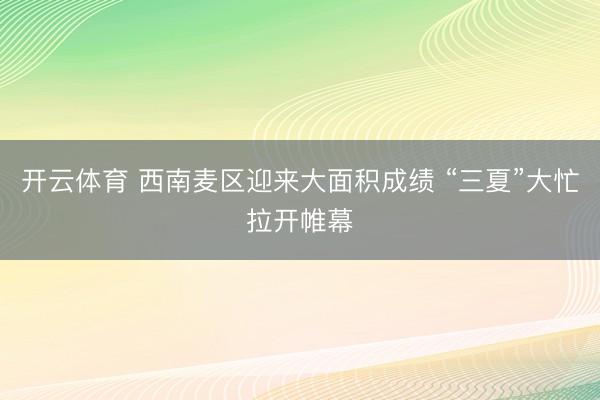 开云体育 西南麦区迎来大面积成绩 “三夏”大忙拉开帷幕