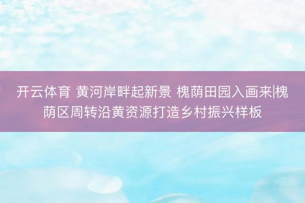 开云体育 黄河岸畔起新景 槐荫田园入画来|槐荫区周转沿黄资源打造乡村振兴样板