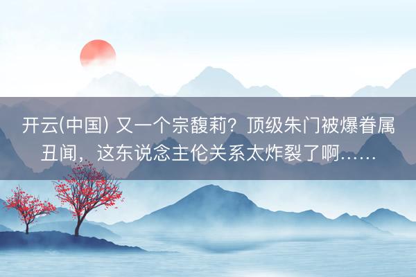 开云(中国) 又一个宗馥莉？顶级朱门被爆眷属丑闻，这东说念主伦关系太炸裂了啊……