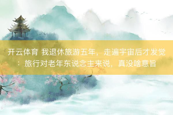 开云体育 我退休旅游五年，走遍宇宙后才发觉：旅行对老年东说念主来说，真没啥意旨