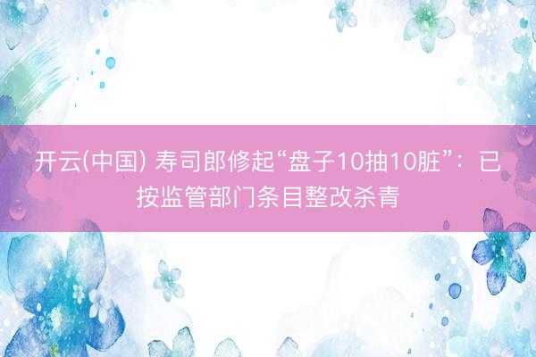 开云(中国) 寿司郎修起“盘子10抽10脏”：已按监管部门条目整改杀青