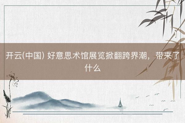 开云(中国) 好意思术馆展览掀翻跨界潮，带来了什么