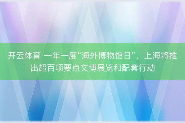 开云体育 一年一度“海外博物馆日”，上海将推出超百项要点文博展览和配套行动