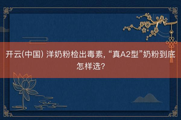 开云(中国) 洋奶粉检出毒素， “真A2型”奶粉到底怎样选?