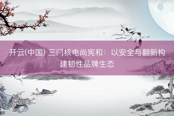 开云(中国) 三门核电尚宪和：以安全与翻新构建韧性品牌生态