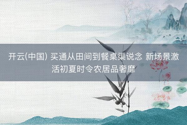 开云(中国) 买通从田间到餐桌渠说念 新场景激活初夏时令农居品奢靡