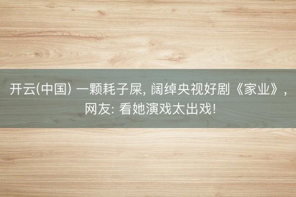 开云(中国) 一颗耗子屎， 阔绰央视好剧《家业》， 网友: 看她演戏太出戏!