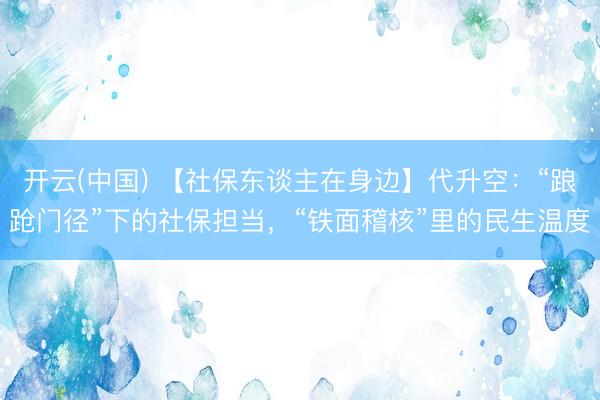 开云(中国) 【社保东谈主在身边】代升空：“踉跄门径”下的社保担当，“铁面稽核”里的民生温度