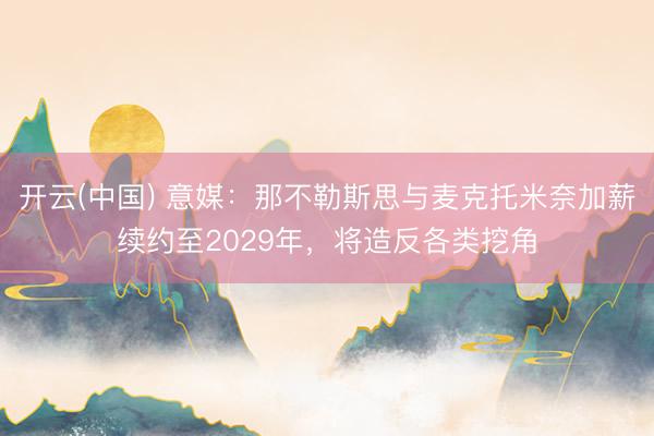 开云(中国) 意媒：那不勒斯思与麦克托米奈加薪续约至2029年，将造反各类挖角