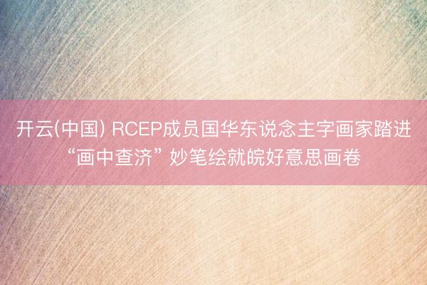 开云(中国) RCEP成员国华东说念主字画家踏进“画中查济” 妙笔绘就皖好意思画卷