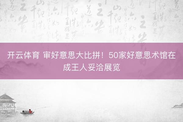 开云体育 审好意思大比拼！50家好意思术馆在成王人妥洽展览