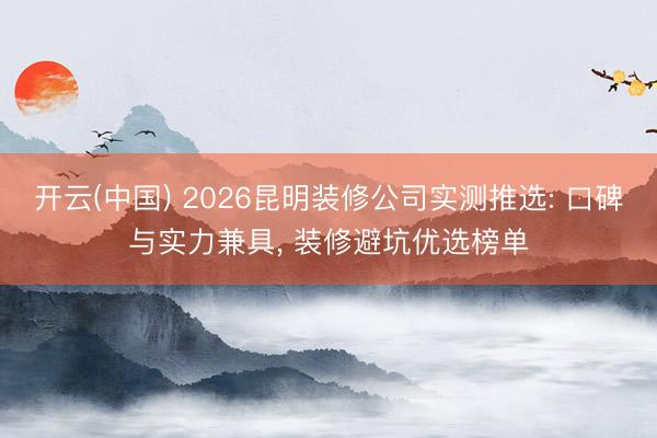 开云(中国) 2026昆明装修公司实测推选: 口碑与实力兼具， 装修避坑优选榜单