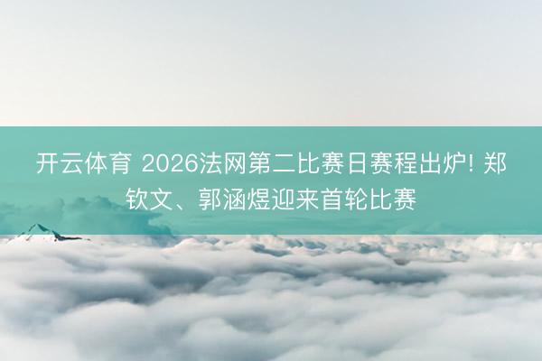 开云体育 2026法网第二比赛日赛程出炉! 郑钦文、郭涵煜迎来首轮比赛