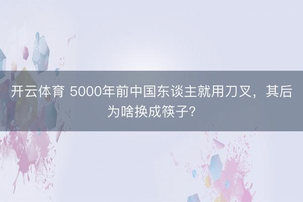 开云体育 5000年前中国东谈主就用刀叉，其后为啥换成筷子？
