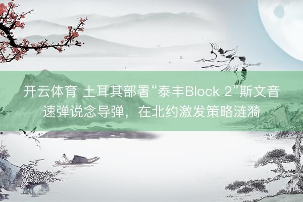 开云体育 土耳其部署“泰丰Block 2”斯文音速弹说念导弹，在北约激发策略涟漪