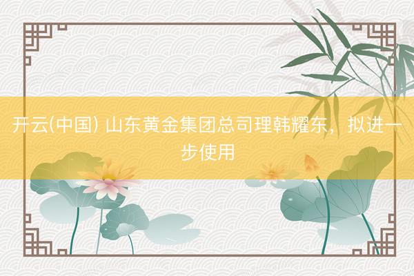 开云(中国) 山东黄金集团总司理韩耀东，拟进一步使用