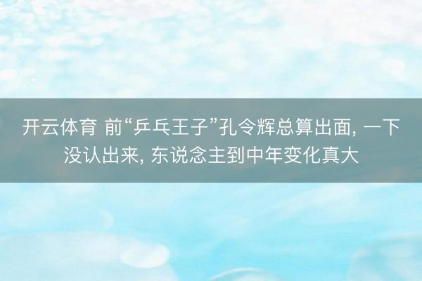 开云体育 前“乒乓王子”孔令辉总算出面， 一下没认出来， 东说念主到中年变化真大