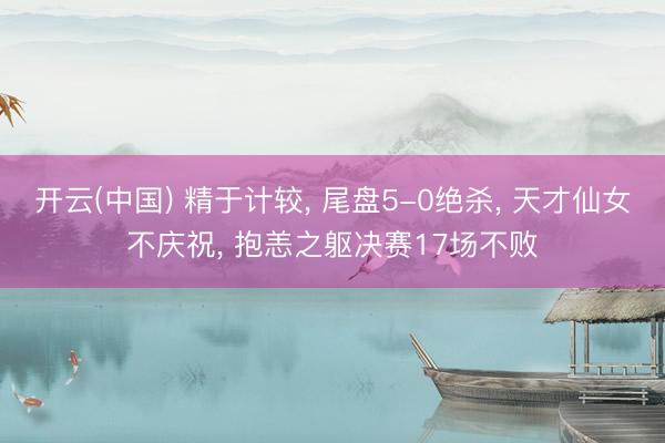 开云(中国) 精于计较， 尾盘5-0绝杀， 天才仙女不庆祝， 抱恙之躯决赛17场不败