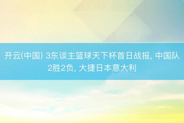 开云(中国) 3东谈主篮球天下杯首日战报， 中国队2胜2负， 大捷日本意大利