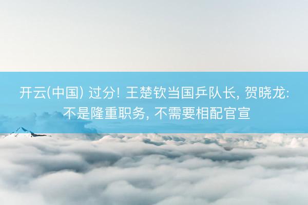 开云(中国) 过分! 王楚钦当国乒队长， 贺晓龙: 不是隆重职务， 不需要相配官宣