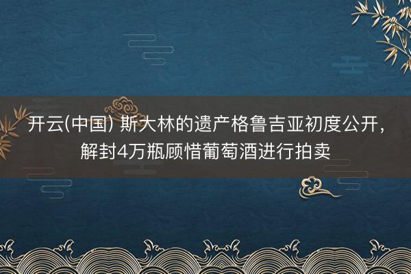 开云(中国) 斯大林的遗产格鲁吉亚初度公开，解封4万瓶顾惜葡萄酒进行拍卖