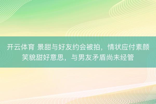 开云体育 景甜与好友约会被拍，情状应付素颜笑貌甜好意思，与男友矛盾尚未经管