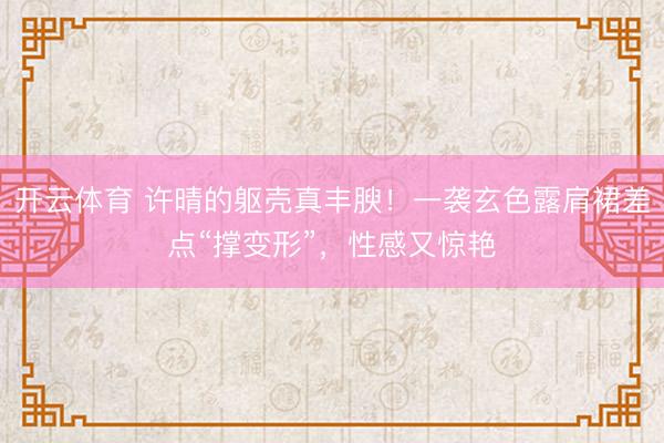 开云体育 许晴的躯壳真丰腴！一袭玄色露肩裙差点“撑变形”，性感又惊艳
