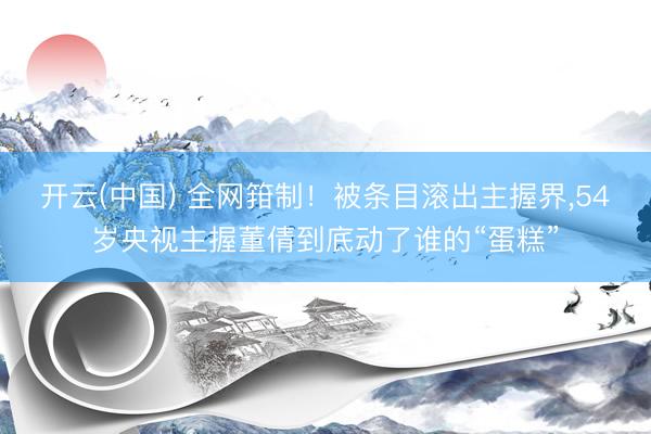 开云(中国) 全网箝制！被条目滚出主握界，54岁央视主握董倩到底动了谁的“蛋糕”