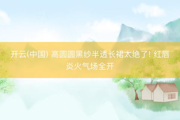 开云(中国) 高圆圆黑纱半透长裙太绝了! 红唇炎火气场全开