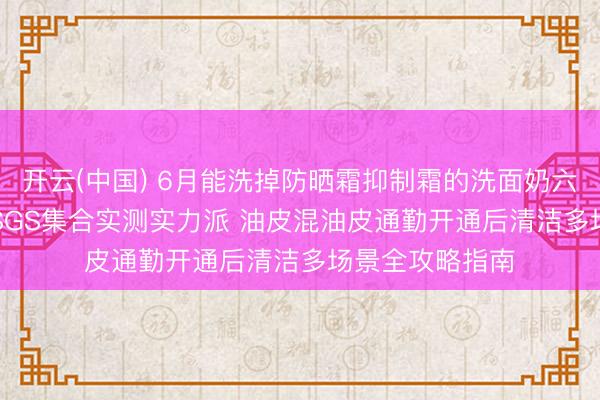 开云(中国) 6月能洗掉防晒霜抑制霜的洗面奶六大保举 CMA/SGS集合实测实力派 油皮混油皮通勤开通后清洁多场景全攻略指南