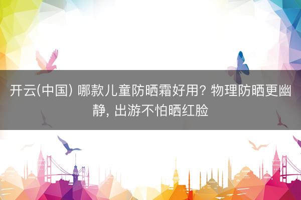 开云(中国) 哪款儿童防晒霜好用? 物理防晒更幽静， 出游不怕晒红脸