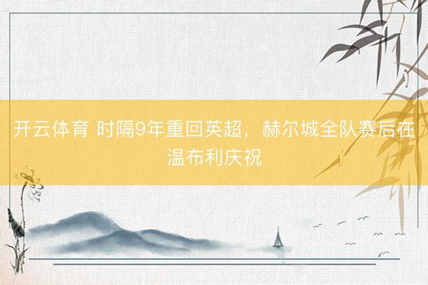 开云体育 时隔9年重回英超，赫尔城全队赛后在温布利庆祝