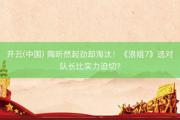 开云(中国) 陶昕然起劲却淘汰！《浪姐7》选对队长比实力迫切？