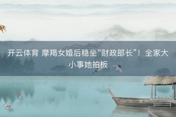 开云体育 摩羯女婚后稳坐“财政部长”！全家大小事她拍板