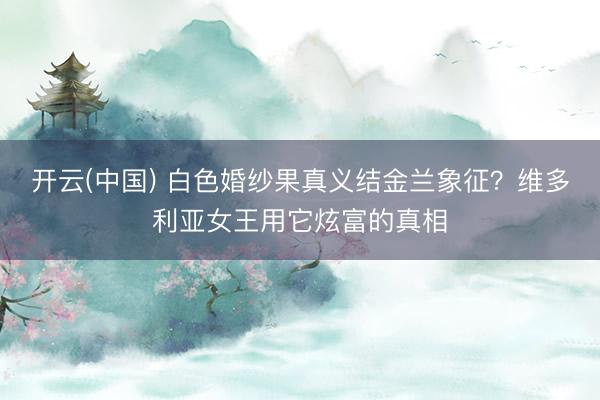 开云(中国) 白色婚纱果真义结金兰象征？维多利亚女王用它炫富的真相