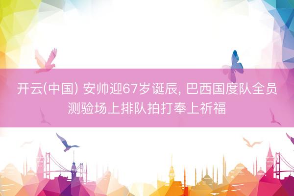 开云(中国) 安帅迎67岁诞辰， 巴西国度队全员测验场上排队拍打奉上祈福