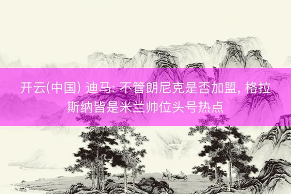 开云(中国) 迪马: 不管朗尼克是否加盟， 格拉斯纳皆是米兰帅位头号热点