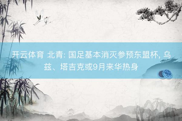 开云体育 北青: 国足基本消灭参预东盟杯， 乌兹、塔吉克或9月来华热身