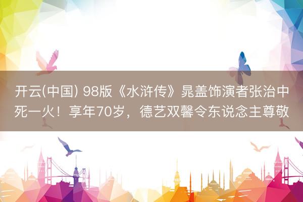开云(中国) 98版《水浒传》晁盖饰演者张治中死一火！享年70岁，德艺双馨令东说念主尊敬