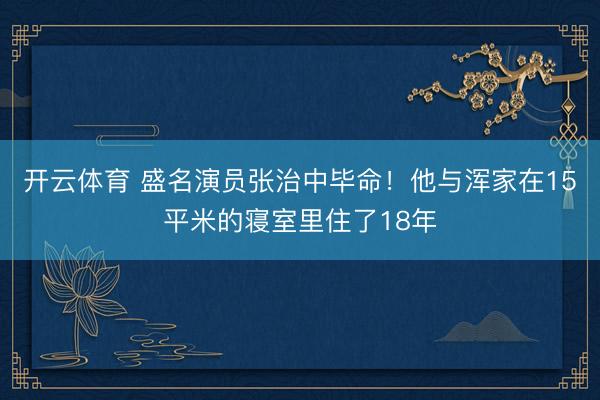 开云体育 盛名演员张治中毕命！他与浑家在15平米的寝室里住了18年