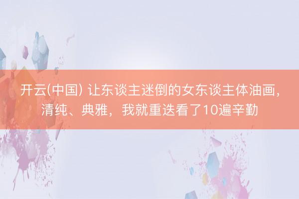 开云(中国) 让东谈主迷倒的女东谈主体油画，清纯、典雅，我就重迭看了10遍辛勤