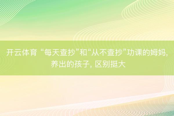 开云体育 “每天查抄”和“从不查抄”功课的姆妈， 养出的孩子， 区别挺大