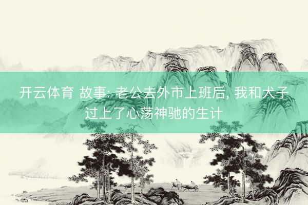 开云体育 故事: 老公去外市上班后， 我和犬子过上了心荡神驰的生计