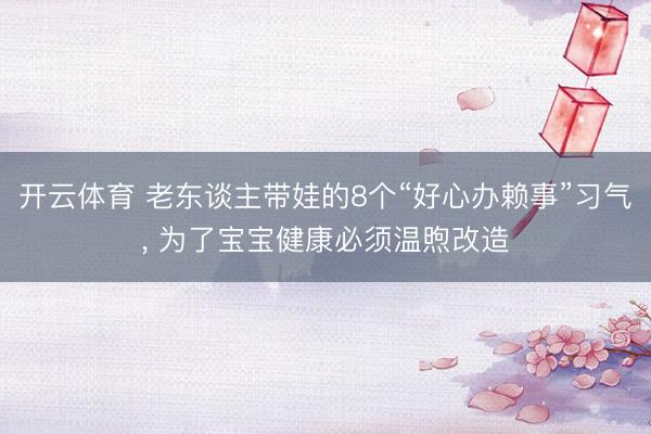 开云体育 老东谈主带娃的8个“好心办赖事”习气， 为了宝宝健康必须温煦改造