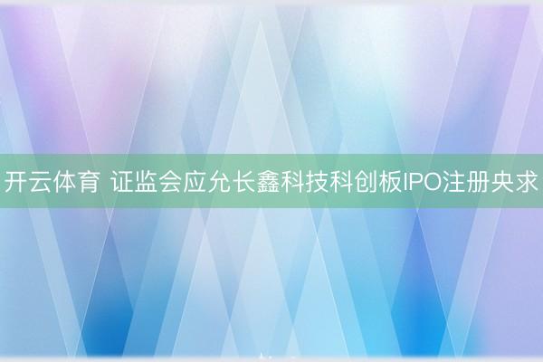 开云体育 证监会应允长鑫科技科创板IPO注册央求